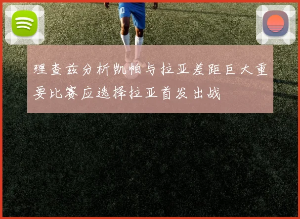 理查兹分析凯帕与拉亚差距巨大重要比赛应选择拉亚首发出战