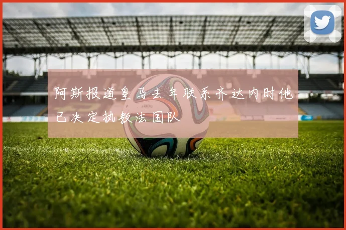 阿斯报道皇马去年联系齐达内时他已决定执教法国队