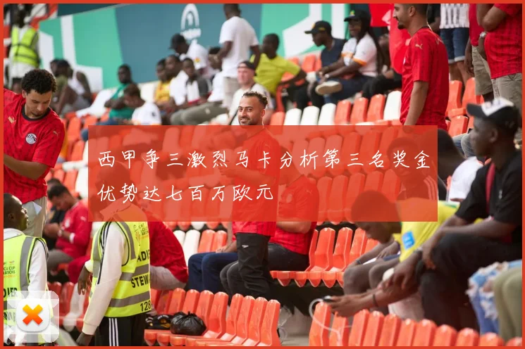 西甲争三激烈马卡分析第三名奖金优势达七百万欧元
