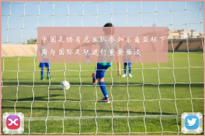 中国足协考虑派队参加东南亚杯下周与国际足联进行重要面谈
