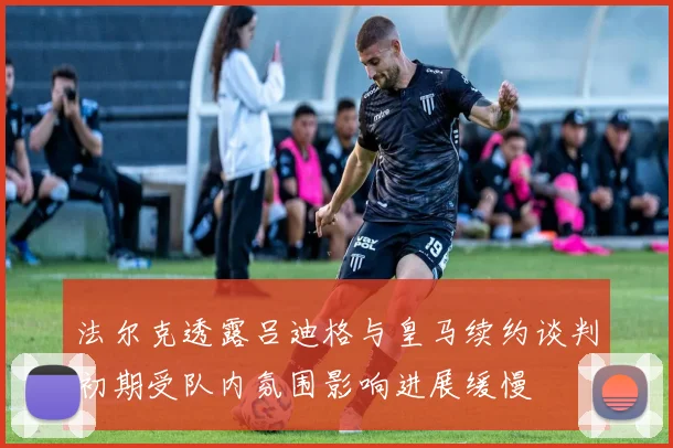 法尔克透露吕迪格与皇马续约谈判初期受队内氛围影响进展缓慢
