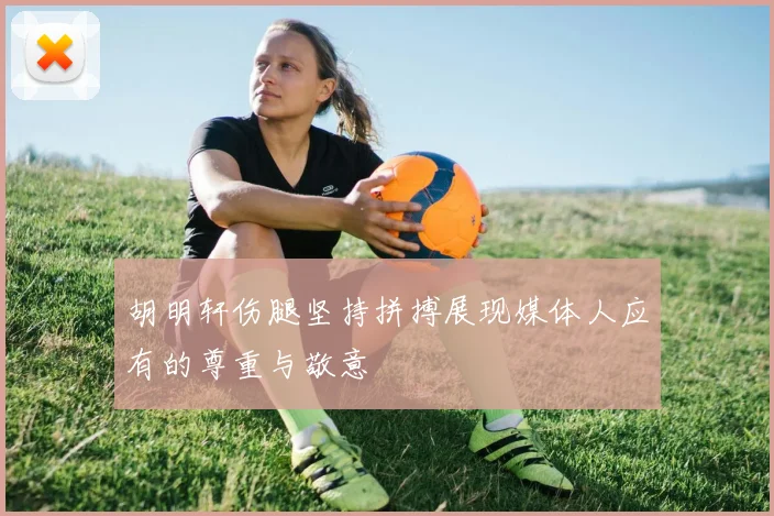 胡明轩伤腿坚持拼搏展现媒体人应有的尊重与敬意