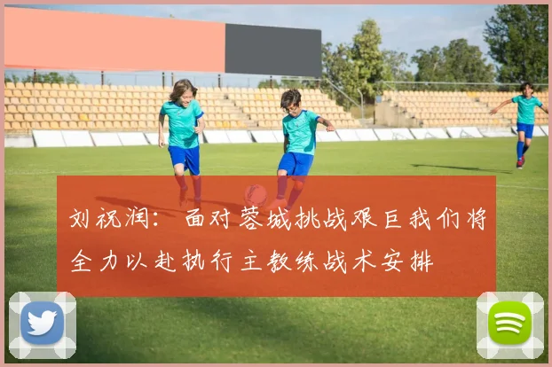 刘祝润：面对蓉城挑战艰巨我们将全力以赴执行主教练战术安排