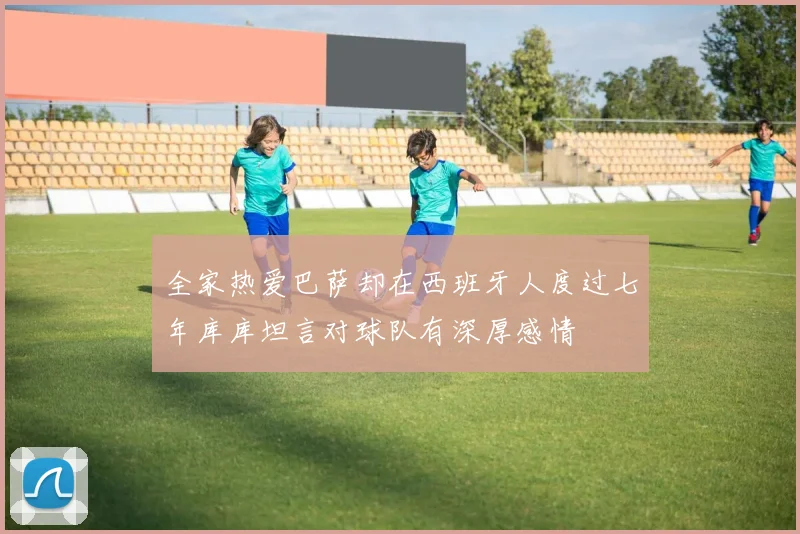 全家热爱巴萨却在西班牙人度过七年库库坦言对球队有深厚感情