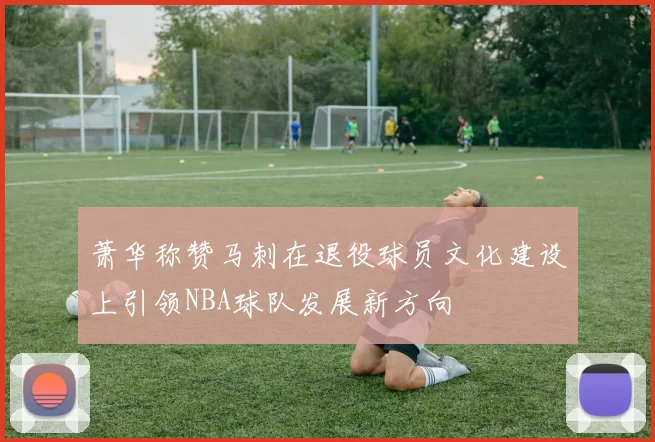 萧华称赞马刺在退役球员文化建设上引领NBA球队发展新方向