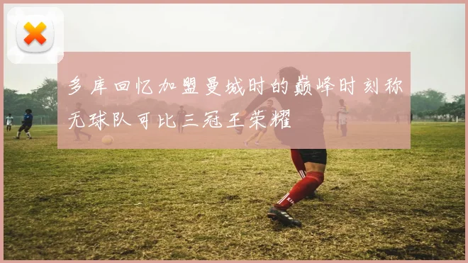 多库回忆加盟曼城时的巅峰时刻称无球队可比三冠王荣耀