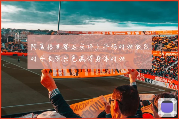阿莱格里赛后点评上半场对抗激烈对手表现出色赢得身体对抗