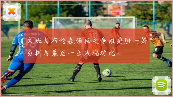 文班与布伦森领袖之争谁更胜一筹分析与最后一击表现对比