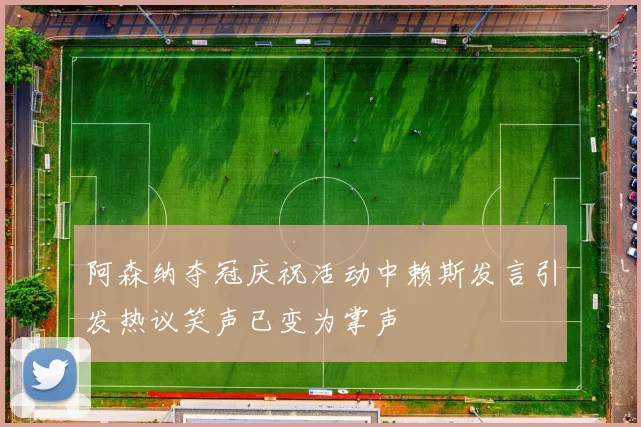 阿森纳夺冠庆祝活动中赖斯发言引发热议笑声已变为掌声