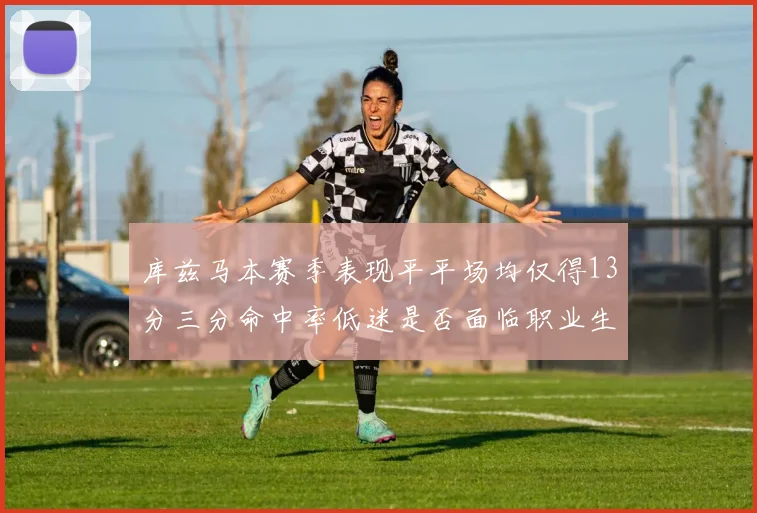 库兹马本赛季表现平平场均仅得13分三分命中率低迷是否面临职业生涯低谷