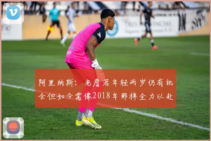 阿里纳斯：老詹若年轻两岁仍有机会但如今需像2018年那样全力以赴
