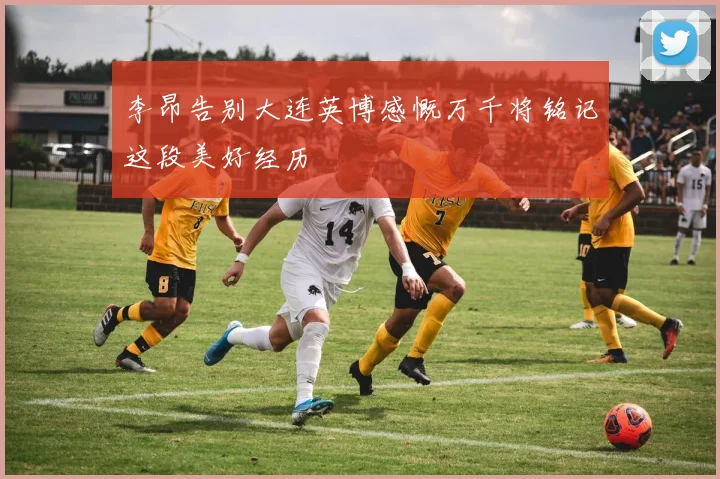 李昂告别大连英博感慨万千将铭记这段美好经历