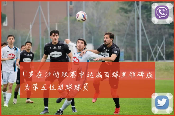 C罗在沙特联赛中达成百球里程碑成为第五位进球球员